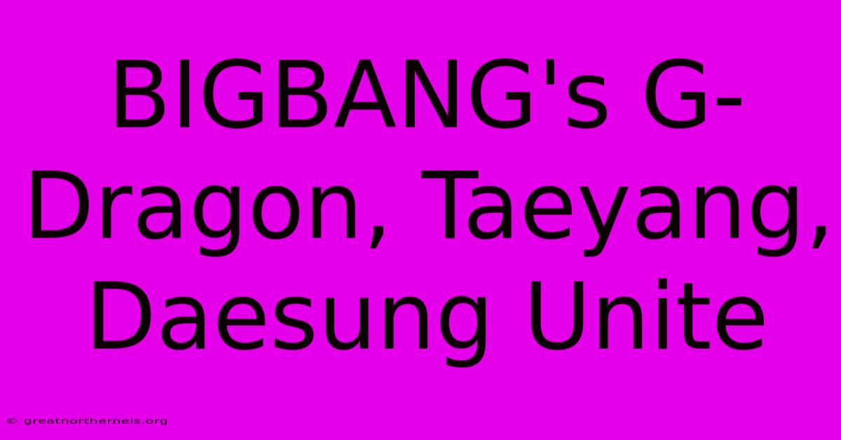 BIGBANG's G-Dragon, Taeyang, Daesung Unite