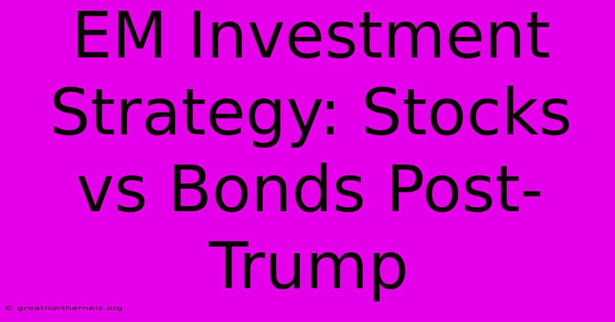 EM Investment Strategy: Stocks Vs Bonds Post-Trump