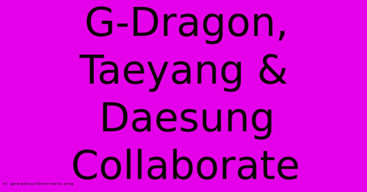 G-Dragon, Taeyang & Daesung Collaborate