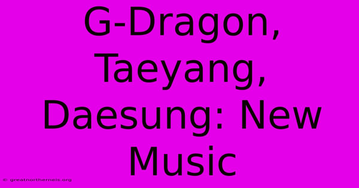 G-Dragon, Taeyang, Daesung: New Music