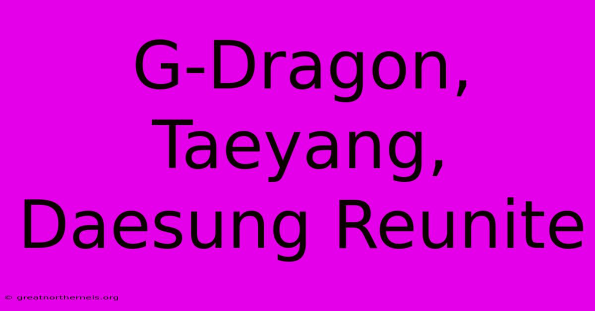 G-Dragon, Taeyang, Daesung Reunite