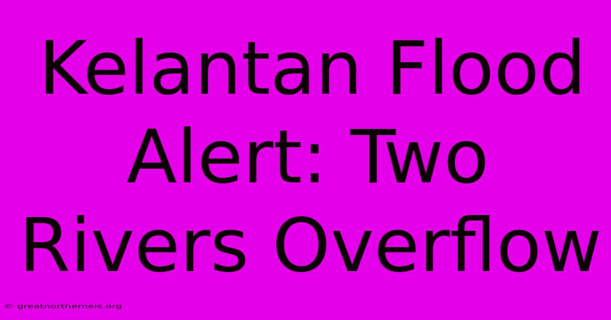 Kelantan Flood Alert: Two Rivers Overflow