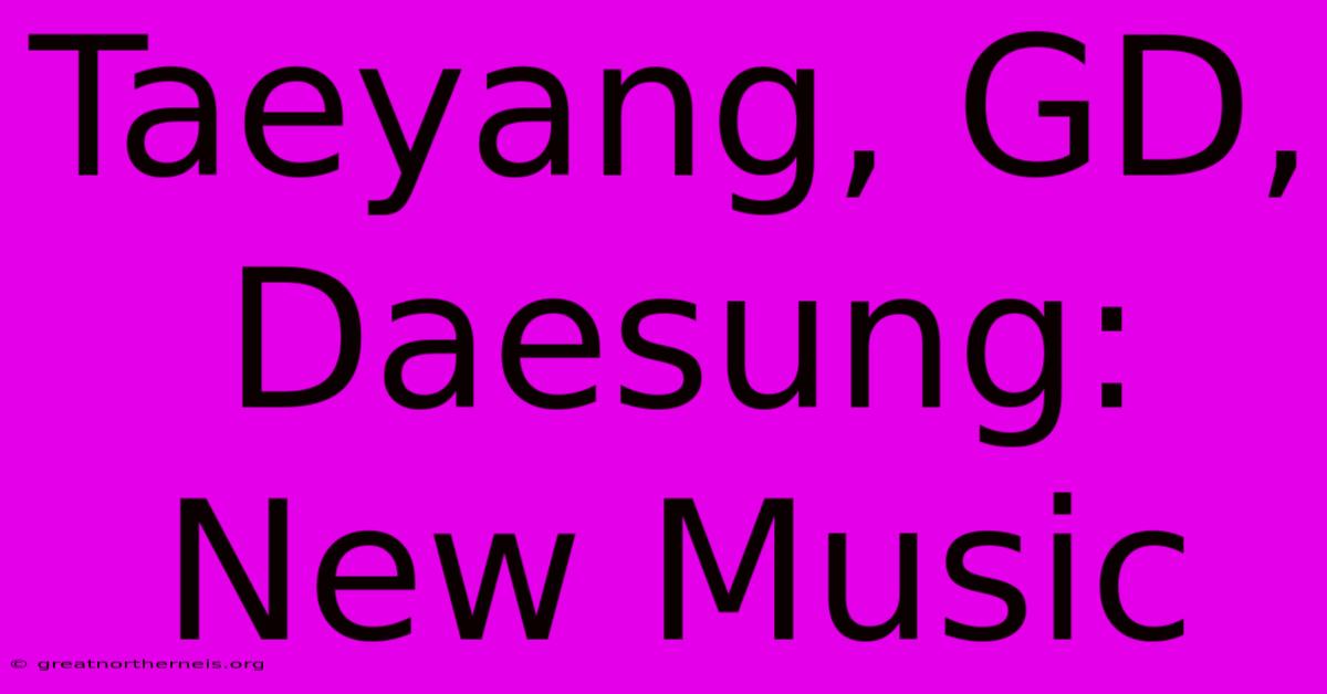 Taeyang, GD, Daesung: New Music