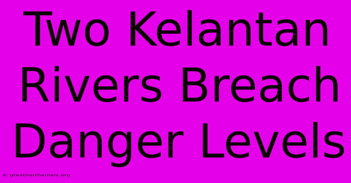 Two Kelantan Rivers Breach Danger Levels